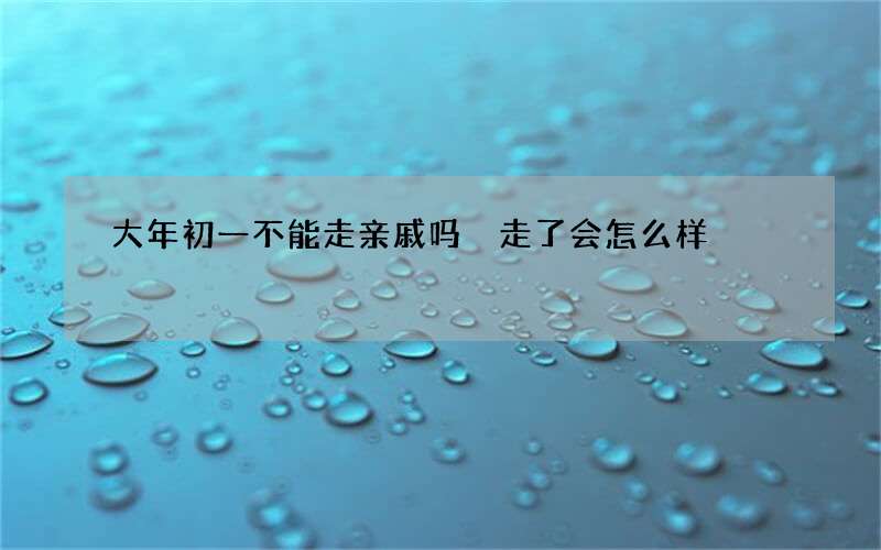 大年初一不能走亲戚吗 走了会怎么样